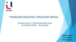 GABRIELLA AMAYA
NATALIA REYES
CESAR SANDOVAL
COMUNICACION Y TECNOLOGIA EDUCATIVA
ACTIVIDAD GRUPAL – 3RA SEMANA
TECNOLOGIA EDUCATIVA Y EDUCACION VIRTUAL
 