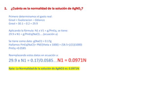1. ¿Cuánto es la normalidad de la solución de AgNO3?
Primero determinamos el gasto real:
Greal = Gvaloracion – Gblanco
Greal = 30.1 – 0.2 = 29.9
Aplicando la fórmula: N1 x V1 = g/PmEq, se tiene:
29.9 x N1 = g/PmEq(NaCl)…..(ecuación a)
Se tiene como dato: g(NaCl) = 0.17g
Hallamos PmEq(NaCl)= PM/(theta x 1000) = (58.5=)/(1)(1000)
PmEq =0.0585
Reemplazando estos datos en ecuación a:
29.9 x N1 = 0.17/0.0585……N1 = 0.0971N
Rpta: La Normalidad de la solución de AgNO3 es: 0.0971N
 