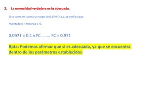 2. La normalidad verdadera es la adecuada.
Si se toma en cuenta un rango de 0.95<FC<1.1, se verifica que:
Nverdadera = Nteorica x FC
0.0971 = 0.1 x FC …….. FC = 0.971
Rpta: Podemos afirmar que si es adecuada, ya que se encuentra
dentro de los parámetros establecidos
 