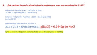 3. ¿Qué cantidad de patrón primario debería emplear para tener una normalidad de 0,14 N?
Aplicando la fórmula: N1 x V1 = g/PmEq, se tiene:
29.9 x 0.14 = g/PmEq(NaCl)…..(ecuación a)
Hallamos PmEq(NaCl)= PM/(theta x 1000) = (58.5=)/(1)(1000)
PmEq =0.0585
Reemplazando estos datos en ecuación a:
29.9 x 0.14 = g(NaCl)/0.0585……g(NaCl) = 0.2449g de NaCl
Rpta: La cantidad de patrón primario (NaCl) que se debe emplear es 0.2449g
 