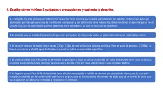 4. Escribe cómo mínimo 5 cuidados y precauciones y sustenta lo descrito.
1. El analista no está vestido correctamente ya que no tiene la cofia que es para la protección del cabello, no tiene sus gafas de
protección por la cual sus lentes de medida no reemplazan y por último no tiene mascarilla. Debemos tener en cuenta que al hacer
uso de una sala de laboratorio químico debemos estar protegidos ya que se hace uso de reactivos.
2. El analista uso un tulipán (recipiente de plástico) para pesar el cloruro de sodio, es preferible utilizar un material de vidrio.
3. Al pesar el cloruro de sodio indicó pesar 0.05g - 0.08g, la cual utilizó una balanza analítica. Pero se pasó de gramos, 0.0983g. Lo
llevó a un matraz y añadió agua destilada en la cual no indicó una cantidad específica.
4. El analista indica que el titulante es el nitrato de plata por la cual se utiliza una bureta de color ámbar pero si en caso no sea así,
se coloca papel celofán para observar la escala de la bureta. Pero en clase usted indico el uso de papel platino.
5. Al llegar el punto final de la titulación es decir al color anaranjado o ladrillo se observa un precipitado blanco por la cual está
reacción es debida por la combinación del cloruro de plata que es blanco como el cromato de plata que ya se formó. Es decir que
ya se agotaron los cloruros y empieza a reaccionar el cromato.
 