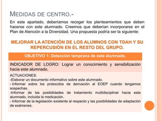 OBJETIVO 1: Detección temprana de este alumnado.
INDICADOR DE LOGRO: Lograr un conocimiento y sensibilización
hacia este alumnado.
ACTUACIONES:
-Elaborar un documento informativo sobre este alumnado.
- Informar sobre los protocolos de derivación al EOEP cuando tengamos
sospechas.
-Informar de las posibilidades de tratamiento multidisciplinar hacia este
alumnado, incluida la medicación.
- Informar de la legislación existente al respecto y las posibilidades de adaptación
de exámenes.
En este apartado, deberíamos recoger los planteamientos que deben
hacerse con este alumnado. Creemos que deberían incorporarse en el
Plan de Atención a la Diversidad. Una propuesta podría ser la siguiente:
MEJORAR LA ATENCIÓN DE LOS ALUMNOS CON TDAH Y SU
REPERCUSIÓN EN EL RESTO DEL GRUPO.
MEDIDAS DE CENTRO.-
 