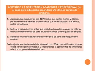 APOYANDO LA ORIENTACIÓN ACADÉMICA Y PROFESIONAL (en
el caso de la educación secundaria y/o últimos cursos de
primaria).
1. Asesorando a los alumnos con TDAH sobre sus puntos fuertes y débiles,
para que en base a ello se elijan estudios que les favorezcan, o al menos,
no les perjudiquen.
2. Motivar a estos alumnos sobre sus posibilidades reales, en aras de obtener
un máximo rendimiento de cara a futuros estudios y/o búsqueda de empleo.
3. Fomentar los intereses personales como guía de cara a la búsqueda de
empleo.
Podrá ajustarse a la diversidad del alumnado con TDAH, permitiéndoles el paso
eficaz por el sistema educativo y ofreciéndoles la oportunidad de enfrentarse
a la vida en igualdad de condiciones.
 