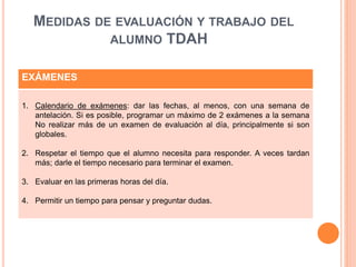MEDIDAS DE EVALUACIÓN Y TRABAJO DEL
ALUMNO TDAH
EXÁMENES
1. Calendario de exámenes: dar las fechas, al menos, con una semana de
antelación. Si es posible, programar un máximo de 2 exámenes a la semana
No realizar más de un examen de evaluación al día, principalmente si son
globales.
2. Respetar el tiempo que el alumno necesita para responder. A veces tardan
más; darle el tiempo necesario para terminar el examen.
3. Evaluar en las primeras horas del día.
4. Permitir un tiempo para pensar y preguntar dudas.
 