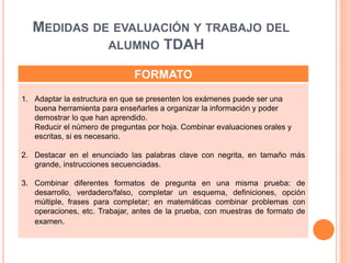 MEDIDAS DE EVALUACIÓN Y TRABAJO DEL
ALUMNO TDAH
FORMATO
1. Adaptar la estructura en que se presenten los exámenes puede ser una
buena herramienta para enseñarles a organizar la información y poder
demostrar lo que han aprendido.
Reducir el número de preguntas por hoja. Combinar evaluaciones orales y
escritas, si es necesario.
2. Destacar en el enunciado las palabras clave con negrita, en tamaño más
grande, instrucciones secuenciadas.
3. Combinar diferentes formatos de pregunta en una misma prueba: de
desarrollo, verdadero/falso, completar un esquema, definiciones, opción
múltiple, frases para completar; en matemáticas combinar problemas con
operaciones, etc. Trabajar, antes de la prueba, con muestras de formato de
examen.
 
