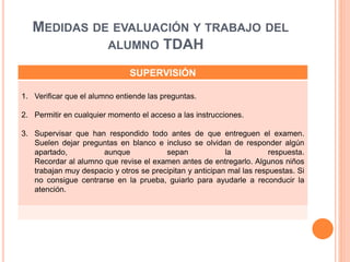 MEDIDAS DE EVALUACIÓN Y TRABAJO DEL
ALUMNO TDAH
SUPERVISIÓN
1. Verificar que el alumno entiende las preguntas.
2. Permitir en cualquier momento el acceso a las instrucciones.
3. Supervisar que han respondido todo antes de que entreguen el examen.
Suelen dejar preguntas en blanco e incluso se olvidan de responder algún
apartado, aunque sepan la respuesta.
Recordar al alumno que revise el examen antes de entregarlo. Algunos niños
trabajan muy despacio y otros se precipitan y anticipan mal las respuestas. Si
no consigue centrarse en la prueba, guiarlo para ayudarle a reconducir la
atención.
 