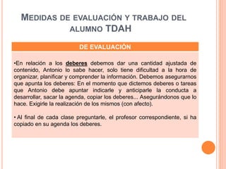 MEDIDAS DE EVALUACIÓN Y TRABAJO DEL
ALUMNO TDAH
DE EVALUACIÓN
•En relación a los deberes debemos dar una cantidad ajustada de
contenido, Antonio lo sabe hacer, solo tiene dificultad a la hora de
organizar, planificar y comprender la información. Debemos asegurarnos
que apunta los deberes: En el momento que dictemos deberes o tareas
que Antonio debe apuntar indicarle y anticiparle la conducta a
desarrollar, sacar la agenda, copiar los deberes... Asegurándonos que lo
hace. Exigirle la realización de los mismos (con afecto).
• Al final de cada clase preguntarle, el profesor correspondiente, si ha
copiado en su agenda los deberes.
 