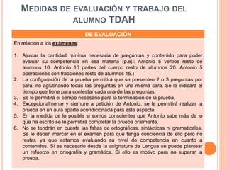 MEDIDAS DE EVALUACIÓN Y TRABAJO DEL
ALUMNO TDAH
DE EVALUACIÓN
En relación a los exámenes:
1. Ajustar la cantidad mínima necesaria de preguntas y contenido para poder
evaluar su competencia en esa materia (p.ej.: Antonio 5 verbos resto de
alumnos 10. Antonio 10 partes del cuerpo resto de alumnos 20. Antonio 5
operaciones con fracciones resto de alumnos 15.)
2. La configuración de la prueba permitirá que se presenten 2 o 3 preguntas por
cara, no aglutinando todas las preguntas en una misma cara. Se le indicará el
tiempo que tiene para contestar cada una de las preguntas.
3. Se le permitirá el tiempo necesario para la terminación de la prueba.
4. Excepcionalmente y siempre a petición de Antonio, se le permitirá realizar la
prueba en un aula aparte acondicionada para este aspecto.
5. En la medida de lo posible si somos conscientes que Antonio sabe más de lo
que ha escrito se le permitirá completar la prueba oralmente.
6. No se tendrán en cuenta las faltas de ortográficas, sintácticas ni gramaticales.
Se le deben marcar en el examen para que tenga conciencia de ello pero no
restar, ya que estamos evaluando su nivel de competencia en cuanto a
contenidos. Si es necesario desde la asignatura de Lengua se puede plantear
un refuerzo en ortografía y gramática. Si ello es motivo para no superar la
prueba.
 