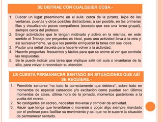 SE DISTRAE CON CUALQUIER COSA.-
1. Buscar un lugar preeminente en el aula: cerca de la pizarra, lejos de las
ventanas, puertas y otros posibles distractores; a ser posible, en las primeras
filas y visualizando pocos compañeros (excepto que sea una tarea grupal),
siempre cerca del profesor.
2. Elegir actividades que le tengan motivado y activo en la mismas, en este
sentido el Trabajo por proyectos es ideal, pues una actividad lleva a la otra y
así sucesivamente, ya que les permite enriquecer la tarea con sus ideas.
3. Pautar una señal discreta para hacerle volver a la actividad.
4. Hacerle preguntas frecuentes y fáciles para que se anime al ver que controla
las respuestas.
5. Se le puede indicar una tarea que implique salir del aula o levantarse de la
silla, para volver a reconducir su atención.
LE CUESTA PERMANECER SENTADO EN SITUACIONES QUE ASÍ
SE REQUIERE.-
1. Permitirle sentarse “no todo lo correctamente que debiera”, sobre todo en
momentos de especial cansancio y/o excitación como pueden ser: últimos
momentos de clase, última hora de la jornada, momentos posteriores a la
vuelta del recreo…
2. No castigarles sin recreo, necesitan moverse y cambiar de actividad.
3. Hacer que tenga que levantarse o moverse a coger algo siempre mandado
por el profesor para facilitar su movimiento y así que no le supere la situación
de permanecer sentado.
 