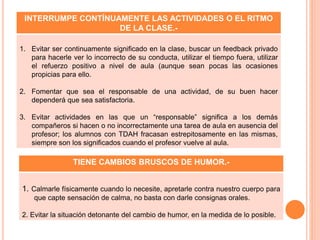TIENE CAMBIOS BRUSCOS DE HUMOR.-
1. Calmarle físicamente cuando lo necesite, apretarle contra nuestro cuerpo para
que capte sensación de calma, no basta con darle consignas orales.
2. Evitar la situación detonante del cambio de humor, en la medida de lo posible.
INTERRUMPE CONTÍNUAMENTE LAS ACTIVIDADES O EL RITMO
DE LA CLASE.-
1. Evitar ser continuamente significado en la clase, buscar un feedback privado
para hacerle ver lo incorrecto de su conducta, utilizar el tiempo fuera, utilizar
el refuerzo positivo a nivel de aula (aunque sean pocas las ocasiones
propicias para ello.
2. Fomentar que sea el responsable de una actividad, de su buen hacer
dependerá que sea satisfactoria.
3. Evitar actividades en las que un “responsable” significa a los demás
compañeros si hacen o no incorrectamente una tarea de aula en ausencia del
profesor; los alumnos con TDAH fracasan estrepitosamente en las mismas,
siempre son los significados cuando el profesor vuelve al aula.
 