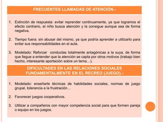 DIFICULTADES EN LAS RELACIONES SOCIALES
FUNDAMENTALMENTE EN EL RECREO (JUEGO).-
1. Modelado: enseñarle técnicas de habilidades sociales, normas de juego
grupal, tolerancia a la frustración…
2. Favorecer juegos cooperativos.
3. Utilizar a compañeros con mayor competencia social para que formen pareja
o equipo en los juegos.
FRECUENTES LLAMADAS DE ATENCIÓN.-
1. Extinción de respuesta: evitar reprender continuamente, ya que logramos el
efecto contrario, el niño busca atención y la consigue aunque sea de forma
negativa.
2. Tiempo fuera: sin abusar del mismo, ya que podría aprender a utilizarlo para
evitar sus responsabilidades en el aula.
3. Modelado: Reforzar conductas totalmente antagónicas a la suya, de forma
que llegue a entender que la atención se capta por otros motivos (trabajo bien
hecho, interesante aportación sobre un tema…).
 