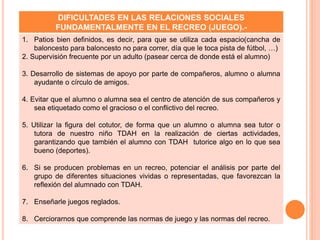 DIFICULTADES EN LAS RELACIONES SOCIALES
FUNDAMENTALMENTE EN EL RECREO (JUEGO).-
1. Patios bien definidos, es decir, para que se utiliza cada espacio(cancha de
baloncesto para baloncesto no para correr, día que le toca pista de fútbol, …)
2. Supervisión frecuente por un adulto (pasear cerca de donde está el alumno)
3. Desarrollo de sistemas de apoyo por parte de compañeros, alumno o alumna
ayudante o círculo de amigos.
4. Evitar que el alumno o alumna sea el centro de atención de sus compañeros y
sea etiquetado como el gracioso o el conflictivo del recreo.
5. Utilizar la figura del cotutor, de forma que un alumno o alumna sea tutor o
tutora de nuestro niño TDAH en la realización de ciertas actividades,
garantizando que también el alumno con TDAH tutorice algo en lo que sea
bueno (deportes).
6. Si se producen problemas en un recreo, potenciar el análisis por parte del
grupo de diferentes situaciones vividas o representadas, que favorezcan la
reflexión del alumnado con TDAH.
7. Enseñarle juegos reglados.
8. Cerciorarnos que comprende las normas de juego y las normas del recreo.
 