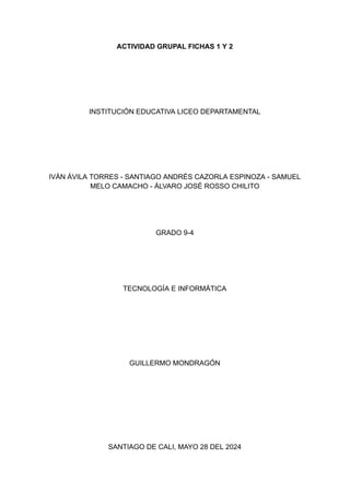ACTIVIDAD GRUPAL FICHAS 1 Y 2
INSTITUCIÓN EDUCATIVA LICEO DEPARTAMENTAL
IVÁN ÁVILA TORRES - SANTIAGO ANDRÉS CAZORLA ESPINOZA - SAMUEL
MELO CAMACHO - ÁLVARO JOSÉ ROSSO CHILITO
GRADO 9-4
TECNOLOGÍA E INFORMÁTICA
GUILLERMO MONDRAGÓN
SANTIAGO DE CALI, MAYO 28 DEL 2024
 