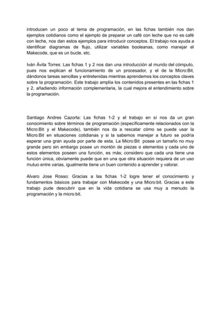 introducen un poco al tema de programación, en las fichas también nos dan
ejemplos cotidianos como el ejemplo de preparar un café con leche que no es café
con leche, nos dan estos ejemplos para introducir conceptos. El trabajo nos ayuda a
identificar diagramas de flujo, utilizar variables booleanas, como manejar el
Makecode, que es un bucle, etc.
Iván Ávila Torres: Las fichas 1 y 2 nos dan una introducción al mundo del cómputo,
pues nos explican el funcionamiento de un procesador, y el de la Micro:Bit,
dándonos tareas sencillas y entretenidas mientras aprendemos los conceptos claves
sobre la programación. Este trabajo amplía los contenidos presentes en las fichas 1
y 2, añadiendo información complementaria, la cual mejora el entendimiento sobre
la programación.
Santiago Andres Cazorla: Las fichas 1-2 y el trabajo en sí nos da un gran
conocimiento sobre términos de programación (específicamente relacionados con la
Micro:Bit y el Makecode), también nos da a rescatar cómo se puede usar la
Micro:Bit en situaciones cotidianas y si la sabemos manejar a futuro se podría
esperar una gran ayuda por parte de esta. La Micro:Bit posee un tamaño no muy
grande pero sin embargo posee un montón de piezas o elementos y cada uno de
estos elementos poseen una función, es más; considero que cada una tiene una
función única, obviamente puede que en una que otra situación requiera de un uso
mutuo entre varias, igualmente tiene un buen contenido a aprender y valorar.
Alvaro Jose Rosso: Gracias a las fichas 1-2 logre tener el conocimiento y
fundamentos básicos para trabajar con Makecode y una Micro:bit. Gracias a este
trabajo pude descubrir que en la vida cotidiana se usa muy a menudo la
programación y la micro:bit.
 
