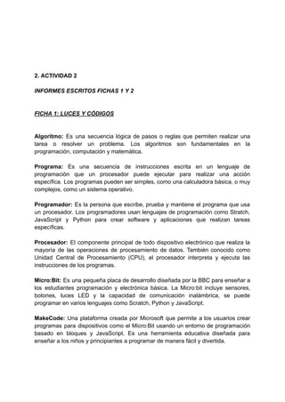 2. ACTIVIDAD 2
INFORMES ESCRITOS FICHAS 1 Y 2
FICHA 1: LUCES Y CÓDIGOS
Algoritmo: Es una secuencia lógica de pasos o reglas que permiten realizar una
tarea o resolver un problema. Los algoritmos son fundamentales en la
programación, computación y matemática.
Programa: Es una secuencia de instrucciones escrita en un lenguaje de
programación que un procesador puede ejecutar para realizar una acción
específica. Los programas pueden ser simples, como una calculadora básica, o muy
complejos, como un sistema operativo.
Programador: Es la persona que escribe, prueba y mantiene el programa que usa
un procesador. Los programadores usan lenguajes de programación como Stratch,
JavaScript y Python para crear software y aplicaciones que realizan tareas
específicas.
Procesador: El componente principal de todo dispositivo electrónico que realiza la
mayoría de las operaciones de procesamiento de datos. También conocido como
Unidad Central de Procesamiento (CPU), el procesador interpreta y ejecuta las
instrucciones de los programas.
Micro:Bit: Es una pequeña placa de desarrollo diseñada por la BBC para enseñar a
los estudiantes programación y electrónica básica. La Micro:bit incluye sensores,
botones, luces LED y la capacidad de comunicación inalámbrica, se puede
programar en varios lenguajes como Scratch, Python y JavaScript.
MakeCode: Una plataforma creada por Microsoft que permite a los usuarios crear
programas para dispositivos como el Micro:Bit usando un entorno de programación
basado en bloques y JavaScript. Es una herramienta educativa diseñada para
enseñar a los niños y principiantes a programar de manera fácil y divertida.
 