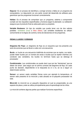 Depurar: Es el proceso de identificar y corregir errores o fallos en un programa de
computadora. La depuración es una parte crucial del desarrollo de software para
garantizar que los programas funcionen correctamente.
Validar: Es el proceso de comprobar que un programa, sistema o componente
cumple con los requisitos especificados y funciona según lo planeado. La validación
asegura que el producto final es adecuado para su propósito.
Variable Booleana: Un tipo de variable que puede tener uno de dos valores
posibles: verdadero (true) o falso (false). Las variables booleanas se utilizan
comúnmente en la lógica de control y toma de decisiones en los programas.
FICHA 2: LUCES Y CÓDIGOS
Diagrama De Flujo: un diagrama de flujo es un esquema que nos presenta una
serie de acciones que se llevan a cabo con una secuencia.
Bucle: un bucle es una secuencia indefinida de acciones que se repite y se repite,
puede haber bucles por un número de veces o bucles que se repiten mientras una
condición sea verdadera, los bucles no terminan hasta que se detenga el
procesador
Condicionales: Las condicionales se puede decir que son las “decisiones” que se
deben de tomar para seguir por el camino correcto del diagrama de flujo. En cada
punto de decisión, dependiendo si la respuesta es sí o no, se va a seguir un
determinado camino.
Sensor: un sensor capta variables físicas como por ejemplo la temperatura, el
sensor está presente en la micro:bit y está ubicado en el pequeño procesador de
este.
Micro:bit: la micro:bit es un pequeño dispositivo el cual es programable, es una
especie de placa y este se utiliza principalmente para el aprendizaje de los niños.
La micro:bit contiene algunas partes que realizan funciones específicas:
 