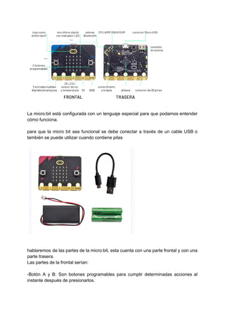 La micro:bit está configurada con un lenguaje especial para que podamos entender
cómo funciona.
para que la micro bit sea funcional se debe conectar a través de un cable USB o
también se puede utilizar cuando contiene pilas
hablaremos de las partes de la micro:bit, esta cuenta con una parte frontal y con una
parte trasera.
Las partes de la frontal serían:
-Botón A y B: Son botones programables para cumplir determinadas acciones al
instante después de presionarlos.
 