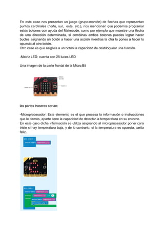 En este caso nos presentan un juego (grupo-montón) de flechas que representan
puntos cardinales (norte, sur, este, etc.), nos mencionan que podemos programar
estos botones con ayuda del Makecode, como por ejemplo que muestre una flecha
de una dirección determinada, si combinas ambos botones puedes lograr hacer
bucles asignando un botón a hacer una acción mientras la otra la pones a hacer lo
opuesto al otro botón.
Otro caso es que asignes a un botón la capacidad de desbloquear una función.
-Matriz LED: cuenta con 25 luces LED
Una imagen de la parte frontal de la Micro:Bit
las partes traseras serían:
-Microprocesador: Este elemento es el que procesa la información o instrucciones
que le damos, aparte tiene la capacidad de detectar la temperatura en su entorno.
En este caso dicha información se utiliza asignando al microprocesador poner cara
triste si hay temperatura baja, y de lo contrario, si la temperatura es opuesta, carita
feliz.
 