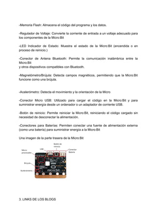 -Memoria Flash: Almacena el código del programa y los datos.
-Regulador de Voltaje: Convierte la corriente de entrada a un voltaje adecuado para
los componentes de la Micro:Bit
-LED Indicador de Estado: Muestra el estado de la Micro:Bit (encendida o en
proceso de reinicio.)
-Conector de Antena Bluetooth: Permite la comunicación inalámbrica entre la
Micro:Bit
y otros dispositivos compatibles con Bluetooth.
-Magnetómetro/Brújula: Detecta campos magnéticos, permitiendo que la Micro:Bit
funcione como una brújula.
-Acelerómetro: Detecta el movimiento y la orientación de la Micro
-Conector Micro USB: Utilizado para cargar el código en la Micro:Bit y para
suministrar energía desde un ordenador o un adaptador de corriente USB.
-Botón de reinicio: Permite reiniciar la Micro:Bit, reiniciando el código cargado sin
necesidad de desconectar la alimentación.
-Conectores para Baterías: Permiten conectar una fuente de alimentación externa
(como una batería) para suministrar energía a la Micro:Bit
Una imagen de la parte trasera de la Micro:Bit
3. LINKS DE LOS BLOGS
 