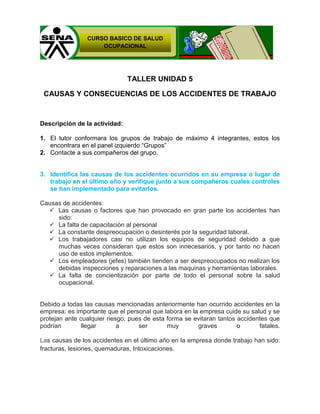 CURSO BASICO DE SALUD
OCUPACIONAL

TALLER UNIDAD 5
CAUSAS Y CONSECUENCIAS DE LOS ACCIDENTES DE TRABAJO

Descripción de la actividad:
1. El tutor conformara los grupos de trabajo de máximo 4 integrantes, estos los
encontrara en el panel izquierdo ―Grupos‖
2. Contacte a sus compañeros del grupo.

3. Identifica las causas de los accidentes ocurridos en su empresa o lugar de
trabajo en el último año y verifique junto a sus compañeros cuales controles
se han implementado para evitarlos.
Causas de accidentes:
 Las causas o factores que han provocado en gran parte los accidentes han
sido:
 La falta de capacitación al personal
 La constante despreocupación o desinterés por la seguridad laboral.
 Los trabajadores casi no utilizan los equipos de seguridad debido a que
muchas veces consideran que estos son innecesarios, y por tanto no hacen
uso de estos implementos.
 Los empleadores (jefes) también tienden a ser despreocupados no realizan los
debidas inspecciones y reparaciones a las maquinas y herramientas laborales.
 La falta de concientización por parte de todo el personal sobre la salud
ocupacional.

Debido a todas las causas mencionadas anteriormente han ocurrido accidentes en la
empresa; es importante que el personal que labora en la empresa cuide su salud y se
protejan ante cualquier riesgo, pues de esta forma se evitaran tantos accidentes que
podrían
llegar
a
ser
muy
graves
o
fatales.
Las causas de los accidentes en el último año en la empresa donde trabajo han sido:
fracturas, lesiones, quemaduras, Intoxicaciones.

 