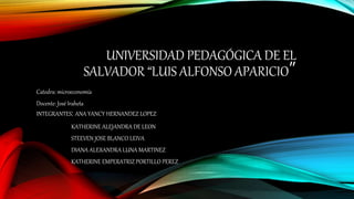 UNIVERSIDAD PEDAGÓGICA DE EL
SALVADOR “LUIS ALFONSO APARICIO”
Catedra: microeconomía
Docente: José Iraheta
INTEGRANTES: ANA YANCY HERNANDEZ LOPEZ
KATHERINE ALEJANDRA DE LEON
STEEVEN JOSE BLANCO LEIVA
DIANA ALEXANDRA LUNA MARTINEZ
KATHERINE EMPERATRIZ PORTILLO PEREZ
 