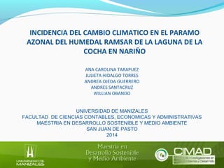 INCIDENCIA DEL CAMBIO CLIMATICO EN EL PARAMO 
AZONAL DEL HUMEDAL RAMSAR DE LA LAGUNA DE LA 
COCHA EN NARIÑO 
ANA CAROLINA TARAPUEZ 
JULIETA HIDALGO TORRES 
ANDREA OJEDA GUERRERO 
ANDRES SANTACRUZ 
WILLIAN OBANDO 
UNIVERSIDAD DE MANIZALES 
FACULTAD DE CIENCIAS CONTABLES, ECONOMICAS Y ADMINISTRATIVAS 
MAESTRIA EN DESARROLLO SOSTENIBLE Y MEDIO AMBIENTE 
SAN JUAN DE PASTO 
2014 
 