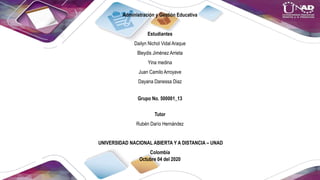 Administración y Gestión Educativa
Estudiantes
Dailyn Nichol Vidal Araque
Bleydis Jiménez Arrieta
Yina medina
Juan Camilo Arroyave
Dayana Danessa Diaz
Grupo No. 500001_13
Tutor
Rubén Darío Hernández
UNIVERSIDAD NACIONAL ABIERTA Y A DISTANCIA – UNAD
Colombia
Octubre 04 del 2020
 