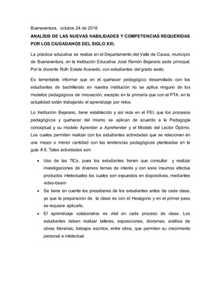 Buenaventura, octubre 24 de 2016
ANALÍSIS DE LAS NUEVAS HABILIDADES Y COMPETENCIAS REQUERIDAS
POR LOS CIUDADANOS DEL SIGLO XXI.
La práctica educativa se realiza en el Departamento del Valle de Cauca, municipio
de Buenaventura, en la Institución Educativa José Ramón Bejarano sede principal.
Por la docente Ruth Estela Acevedo, con estudiantes del grado sexto.
Es lamentable informar que en el quehacer pedagógico desarrollado con los
estudiantes de bachillerato en nuestra institución no se aplica ninguno de los
modelos pedagógicos de innovación, excepto en la primaria que con el PTA, en la
actualidad están trabajando el aprendizaje por retos.
Lo Institución Bejarano, tiene establecido y así reza en el PEI, que los procesos
pedagógicos y quehacer del mismo se aplican de acuerdo a la Pedagogía
conceptual y su modelo Aprender a Aprehender y el Modelo del Lector Óptimo.
Los cuales permiten realizar con los estudiantes actividades que se relacionan en
una mayor o menor cantidad con las tendencias pedagógicas planteadas en la
guía # 8. Tales actividades son:
 Uso de las TICs, pues los estudiantes tienen que consultar y realizar
investigaciones de diversos temas de interés y con esos insumos efectúa
productos intelectuales los cuales son expuestos en diapositivas, mediantes
video-beam
 Se tiene en cuenta los presaberes de los estudiantes antes de cada clase,
ya que la preparación de la clase es con el Hexágono y en el primer paso
se requiere aplicarlo.
 El aprendizaje colaborativo es vital en cada proceso de clase. Los
estudiantes deben realizar talleres, exposiciones, dioramas, análisis de
obras literarias, trabajos escritos, entre otros, que permiten su crecimiento
personal e intelectual.
 