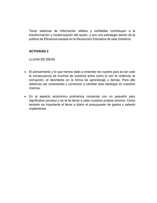 Tener sistemas de información sólidos y confiables contribuyen a la
transformación y modernización del sector, y son una estrategia dentro de la
política de Eficiencia trazada en la Revolución Educativa de este Gobierno.

ACTIVIDAD 2
LLUVIA DE IDEAS

El pensamiento y lo que hemos dado a entender de nuestro país es tan solo
la consecuencia de muchos de nuestros actos como lo son la violencia, la
corrupción, el desinterés en la forma de aprendizaje y demás. Para ello
debemos ser conscientes y comenzar a cambiar esta ideología en nosotros
mismos.
En el aspecto económico podríamos comenzar con un pequeño pero
significativo proceso y es el de llevar a cabo nuestros propios ahorros. Como
también es importante el llevar a diario el presupuesto de gastos y saberlo
implementar.

 