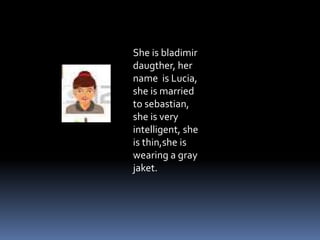 She is bladimir
daugther, her
name is Lucia,
she is married
to sebastian,
she is very
intelligent, she
is thin,she is
wearing a gray
jaket.
 