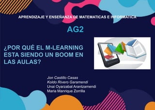 AG2
APRENDIZAJE Y ENSEÑANZA DE MATEMATICAS E INFORMATICA
¿POR QUÉ EL M-LEARNING
ESTA SIENDO UN BOOM EN
LAS AULAS?
Jon Castillo Casas
Koldo Rivero Garamendi
Unai Oyarzabal Arantzamendi
Maria Manrique Zorrilla
 