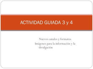 Nuevos canales y formatos Imágenes para la información y la divulgación ACTIVIDAD GUIADA 3 y 4 