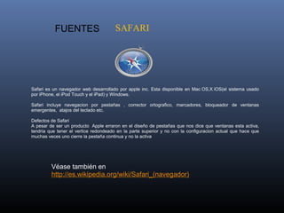   FUENTES                           SAFARI




Safari  es  un  navegador  web  desarrollado  por  apple  inc.  Esta  disponible  en  Mac OS,X iOS(el  sistema  usado 
por iPhone, el iPod Touch y el iPad) y Windows.

Safari  incluye  navegacion  por  pestañas  ,  corrector  ortografico,  marcadores,  bloqueador  de  ventanas 
emergentes,  atajos del teclado etc.

Defectos de Safari
A  pesar de ser un producto  Apple erraron en el diseño de pestañas que nos dice que ventanas esta activa, 
tendria  que  tener  el  vertice  redondeado  en  la  parte  superior  y  no  con  la  configuracion  actual  que  hace  que 
muchas veces uno cierre la pestaña continua y no la activa




           Véase también en 
           http://es.wikipedia.org/wiki/Safari_(navegador) 
 