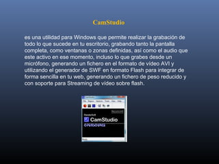 CamStudio

es una utilidad para Windows que permite realizar la grabación de 
todo lo que sucede en tu escritorio, grabando tanto la pantalla 
completa, como ventanas o zonas definidas, así como el audio que 
este activo en ese momento, incluso lo que grabes desde un 
micrófono, generando un fichero en el formato de vídeo AVI y 
utilizando el generador de SWF en formato Flash para integrar de 
forma sencilla en tu web, generando un fichero de peso reducido y 
con soporte para Streaming de vídeo sobre flash. 
 