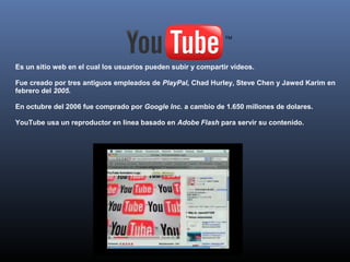   
Es un sitio web en el cual los usuarios pueden subir y compartir vídeos.

Fue creado por tres antiguos empleados de PlayPal, Chad Hurley, Steve Chen y Jawed Karim en
febrero del 2005.

En octubre del 2006 fue comprado por Google Inc. a cambio de 1.650 millones de dolares.

YouTube usa un reproductor en linea basado en Adobe Flash para servir su contenido.
 