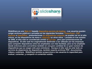SlideShare es una Web 2.0 basada diapositiva servicio de hosting . Los usuarios pueden
cargar archivos públicos o privados en los siguientes formatos: PowerPoint , PDF ,
Keynote o OpenOffice . presentaciones de diapositivas cubiertas se pueden ver en el sitio
mismo, en los dispositivos de mano o integrado en otros sitios. Lanzada el 4 de octubre
de 2006, el sitio web es considerado similar aYouTube , pero para presentaciones de
diapositivas. El sitio web fue originalmente destinado a ser utilizado por las empresas
para compartir diapositivas entre los empleados con más facilidad, pero se ha ampliado
desde entonces para convertirse también en una gran cantidad de un gran número de
diapositivas que se cargan sólo para entretener. Aunque el sitio web es ante todo un
servicio de alojamiento de diapositivas, también soporta archivos PDF, documentos,
vídeos y webinars. SlideShare también proporciona a los usuarios la capacidad para
evaluar, comentar, y compartir el contenido subido.
 