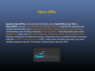 Open office


Apache OpenOffice, comúnmente conocido como OpenOffice.org, OOo u 
OpenOffice, es una suite ofimática libre (código abierto y distribución gratuita) que 
incluye herramientas como procesador de textos, hoja de cálculo, presentaciones, 
herramientas para el dibujo vectorial y base de datos.[7] Está disponible para varias 
plataformas, tales como Microsoft Windows, GNU/Linux, BSD, Solaris y Mac OS X. 
Soporta numerosos formatos de archivo, incluyendo como predeterminado el formato 
estándar ISO/IEC OpenDocument (ODF), entre otros formatos comunes, así como 
también soporta más de 110 idiomas, desde febrero del año 2010.
 