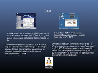 Linux




   LINUX  hace  su  aparicion  a  principios  de  la          Linus Benedict Torvalds Linus 
   decada  de  los  noventa,  era  el  año  1991  y  por      Benedict Torvalds nació en Helsinki, 
   aquel entonces un estudiante de informatica de             Finlándia, el año 1969.
   la 

Universidad de Helsinki, llamado Linus Torvalds             Empezó a "trabajar" con ordenadores a los 10 
empezo, -como una aficion y sin poderse imaginar            años, cuando su abuelo le compró un Comodore 
a lo que llegaria este proyecto, a programar las            el año 1980. Éste buen señor era un matemático 
primeras lineas de codigo de este sistema                   y estadista. Trabajava a la Universidad y fué 
operativo llamado LINUX.                                    quién "enganchó" al mundo de los computadores 
                                                            a nuestro buen amigo Linus.
 
