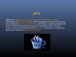 java
Java es un lenguaje de programación de alto nivel orientado a objetos, 
desarrollado por James Gosling en 1995. El lenguaje en sí mismo toma mucha 
de su sintaxis de C, Cobol y Visual Basic, pero tiene un modelo de objetos más 
simple y elimina herramientas de bajo nivel, que suelen inducir a muchos 
errores, como la manipulación directa de punteros o memoria. La memoria es 
gestionada mediante un recolector de basura.
 