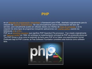 PHP 

es un lenguaje de programación interpretado o framework para HTML, diseñado originalmente para la 
creación de páginas webdinámicas. Se usa principalmente para la interpretación del lado del 
servidor, pero actualmente puede ser utilizado desde una interfaz de línea de comandos o en la 
creación de otros tipos de programas incluyendo aplicaciones con interfaz gráfica usando las 
bibliotecas Qt o GTK+.
PHP es un acrónimo recursivo que significa PHP Hypertext Pre-processor . Fue creado originalmente 
por Rasmus Lerdorf en 1994; sin embargo la implementación principal de PHP es producida ahora por 
The PHP Group y sirve como el estándar de facto para PHP al no haber una especificación formal. 
Publicado bajo la PHP License, la Free Software Foundation considera esta licencia como software 
libre.
 