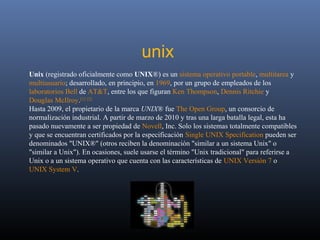 unix
Unix (registrado oficialmente como UNIX®) es un sistema operativo portable, multitarea y
multiusuario; desarrollado, en principio, en 1969, por un grupo de empleados de los
laboratorios Bell de AT&T, entre los que figuran Ken Thompson, Dennis Ritchie y
Douglas McIlroy.[1] [2]
Hasta 2009, el propietario de la marca UNIX® fue The Open Group, un consorcio de
normalización industrial. A partir de marzo de 2010 y tras una larga batalla legal, esta ha
pasado nuevamente a ser propiedad de Novell, Inc. Solo los sistemas totalmente compatibles
y que se encuentran certificados por la especificación Single UNIX Specification pueden ser
denominados "UNIX®" (otros reciben la denominación "similar a un sistema Unix" o
"similar a Unix"). En ocasiones, suele usarse el término "Unix tradicional" para referirse a
Unix o a un sistema operativo que cuenta con las características de UNIX Versión 7 o
UNIX System V.
 