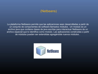 (Netbeans) 


La plataforma Netbeans permite que las aplicaciones sean desarrolladas a partir de 
   un conjunto de componentes de software llamados módulos . Un modulo es un 
 archivo java que contiene clases de java escritas para interactuar Netbeans de un 
archivo especial que lo identifica como modulo. Las aplicaciones construidas a partir 
         de módulos pueden ser extendidas agregándole nuevos módulos . 
 