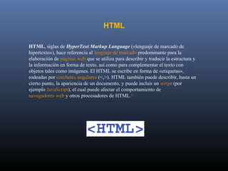 HTML

HTML, siglas de HyperText Markup Language («lenguaje de marcado de
hipertexto»), hace referencia al lenguaje de marcado predominante para la
elaboración de páginas web que se utiliza para describir y traducir la estructura y
la información en forma de texto, así como para complementar el texto con
objetos tales como imágenes. El HTML se escribe en forma de «etiquetas»,
rodeadas por corchetes angulares (<,>). HTML también puede describir, hasta un
cierto punto, la apariencia de un documento, y puede incluir un script (por
ejemplo JavaScript), el cual puede afectar el comportamiento de
navegadores web y otros procesadores de HTML.[1
 
