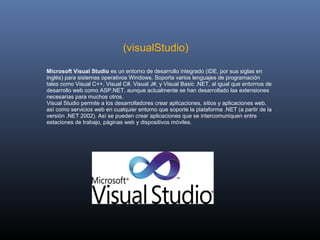  
                              (visualStudio)

Microsoft Visual Studio es un entorno de desarrollo integrado (IDE, por sus siglas en 
inglés) para sistemas operativos Windows. Soporta varios lenguajes de programación 
tales como Visual C++, Visual C#, Visual J#, y Visual Basic .NET, al igual que entornos de 
desarrollo web como ASP.NET. aunque actualmente se han desarrollado las extensiones 
necesarias para muchos otros.
Visual Studio permite a los desarrolladores crear aplicaciones, sitios y aplicaciones web, 
así como servicios web en cualquier entorno que soporte la plataforma .NET (a partir de la 
versión .NET 2002). Así se pueden crear aplicaciones que se intercomuniquen entre 
estaciones de trabajo, páginas web y dispositivos móviles.
 