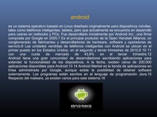                                                 android
    es un sistema operativo basado en Linux diseñado originalmente para dispositivos móviles, 
    tales como teléfonos inteligentes, tablets, pero que actualmente se encuentra en desarrollo 
    para usarse en netbooks y PCs. Fue desarrollado inicialmente por Android Inc., una firma 
    comprada por Google en 2005.7 Es el principal producto de la Open Handset Alliance, un 
    conglomerado  de  fabricantes  y  desarrolladores  de  hardware,  software  y  operadores  de 
    servicio.8  Las  unidades  vendidas  de  teléfonos  inteligentes  con  Android  se  ubican  en  el 
    primer  puesto  en  los  Estados  Unidos,  en  el  segundo  y  tercer  trimestres  de  2010,9  10  11 
    con  una  cuota  de  mercado  de  43,6%  en  el  tercer  trimestre.12
    Android  tiene  una  gran  comunidad  de  desarrolladores  escribiendo  aplicaciones  para 
    extender  la  funcionalidad  de  los  dispositivos.  A  la  fecha,  existen  cerca  de  200.000 
    aplicaciones disponibles para Android.13 14 Android Market es la tienda de aplicaciones en 
    línea  administrada  por  Google,  aunque  existe  la  posibilidad  de  obtener  software 
    externamente.  Los  programas  están  escritos  en  el  lenguaje  de  programación  Java.15 
    Respecto del malware, ya existen varios para este sistema.16
 