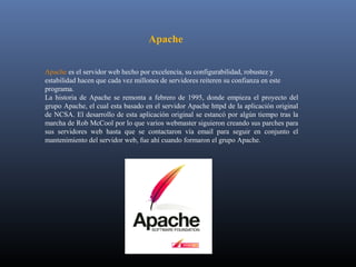 Apache

Apache es el servidor web hecho por excelencia, su configurabilidad, robustez y
estabilidad hacen que cada vez millones de servidores reiteren su confianza en este
programa.
La historia de Apache se remonta a febrero de 1995, donde empieza el proyecto del
grupo Apache, el cual esta basado en el servidor Apache httpd de la aplicación original
de NCSA. El desarrollo de esta aplicación original se estancó por algún tiempo tras la
marcha de Rob McCool por lo que varios webmaster siguieron creando sus parches para
sus servidores web hasta que se contactaron vía email para seguir en conjunto el
mantenimiento del servidor web, fue ahí cuando formaron el grupo Apache.
 