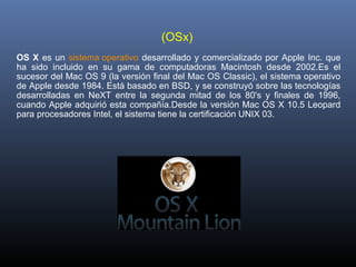(OSx) 
OS X  es  un  sistema operativo  desarrollado  y  comercializado  por  Apple  Inc.  que 
ha  sido  incluido  en  su  gama  de  computadoras  Macintosh  desde  2002.Es  el 
sucesor del Mac OS 9 (la versión final del Mac OS Classic), el sistema operativo 
de Apple desde 1984. Está basado en BSD, y se construyó sobre las tecnologías 
desarrolladas  en  NeXT  entre  la  segunda  mitad  de  los  80's  y  finales  de  1996, 
cuando Apple adquirió esta compañía.Desde la versión Mac OS X 10.5 Leopard 
para procesadores Intel, el sistema tiene la certificación UNIX 03.
 