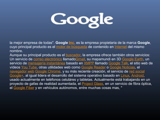  
la mejor empresa de todas". Google Inc. es la empresa propietaria de la marca Google, 
cuyo principal producto es el motor de búsqueda de contenido en Internet del mismo 
nombre.
Aunque su principal producto es el buscador, la empresa ofrece también otros servicios: 
Un servicio de correo electrónico llamadoGmail, su mapamundi en 3D Google Earth, un 
servicio de mensajería instantánea basado en XMPP llamado Google Talk, el sitio web de 
vídeos You Tube, otras utilidades web como Google Reader o Google Noticias, el 
navegador web Google Chrome, y su más reciente creación, el servicio de red social 
Google+, al igual lidera el desarrollo del sistema operativo basado en Linux, Android, 
usado actualmente en teléfonos celuláres y tabletas. Actualmente está trabajando en un 
proyecto de gafas de realidad aumentada, el Project Glass, en un servicio de fibra óptica, 
el Google Fiber y en vehículos autónomos, entre muchas cosas mas, "
 