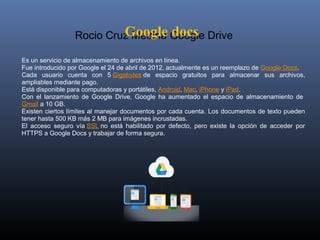 Google docs
                    Rocio Cruz Medina Google Drive

Es un servicio de almacenamiento de archivos en línea. 
Fue introducido por Google el 24 de abril de 2012, actualmente es un reemplazo de Google Docs. 
Cada  usuario  cuenta  con  5 Gigabytes de  espacio  gratuitos  para  almacenar  sus  archivos, 
ampliables mediante pago. 
Está disponible para computadoras y portátiles, Android, Mac, iPhone y iPad.
Con  el  lanzamiento  de  Google  Drive,  Google  ha  aumentado  el  espacio  de  almacenamiento  de 
Gmail a 10 GB.
Existen ciertos límites al manejar documentos por cada cuenta. Los documentos de texto pueden 
tener hasta 500 KB más 2 MB para imágenes incrustadas. 
El  acceso  seguro  vía SSL no  está  habilitado  por  defecto,  pero  existe  la  opción  de  acceder  por 
HTTPS a Google Docs y trabajar de forma segura.
 
