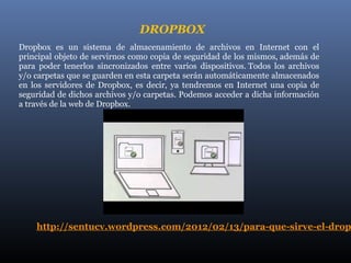 DROPBOX
Dropbox es un sistema de almacenamiento de archivos en Internet con el
principal objeto de servirnos como copia de seguridad de los mismos, además de
para poder tenerlos sincronizados entre varios dispositivos. Todos los archivos
y/o carpetas que se guarden en esta carpeta serán automáticamente almacenados
en los servidores de Dropbox, es decir, ya tendremos en Internet una copia de
seguridad de dichos archivos y/o carpetas. Podemos acceder a dicha información
a través de la web de Dropbox.




    http://sentucv.wordpress.com/2012/02/13/para-que-sirve-el-drop
 